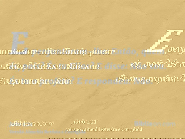 E perguntaram-lhe: Então, quem és, pois? És tu Elias? E disse: Não sou. És tu o profeta? E respondeu: Não.