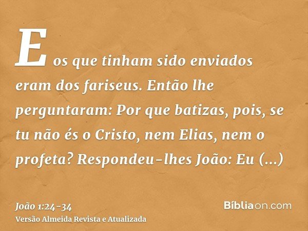 E os que tinham sido enviados eram dos fariseus.Então lhe perguntaram: Por que batizas, pois, se tu não és o Cristo, nem Elias, nem o profeta?Respondeu-lhes Joã