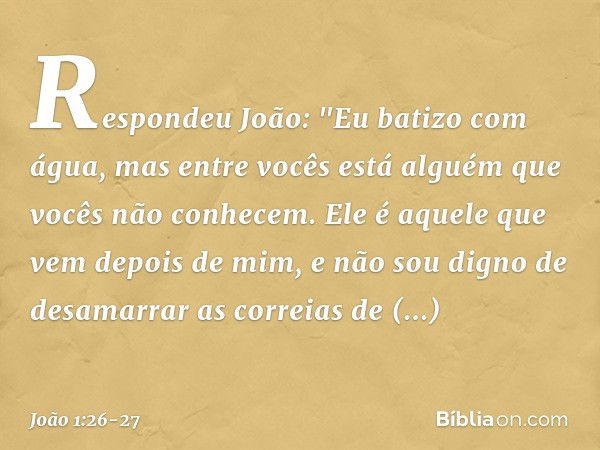 Respondeu João: "Eu batizo com água, mas entre vocês está alguém que vocês não conhecem. Ele é aquele que vem depois de mim, e não sou digno de desamarrar as co