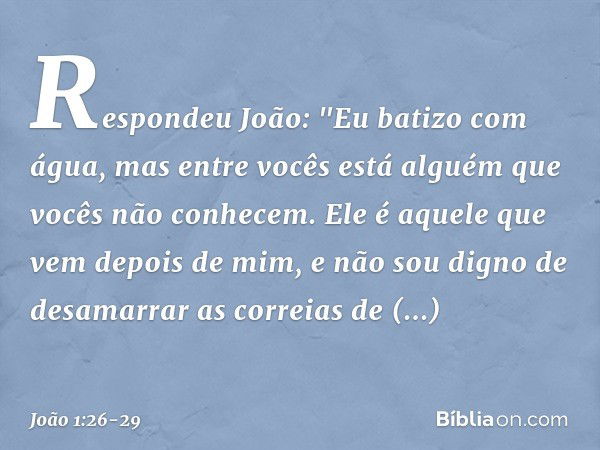 Respondeu João: "Eu batizo com água, mas entre vocês está alguém que vocês não conhecem. Ele é aquele que vem depois de mim, e não sou digno de desamarrar as co