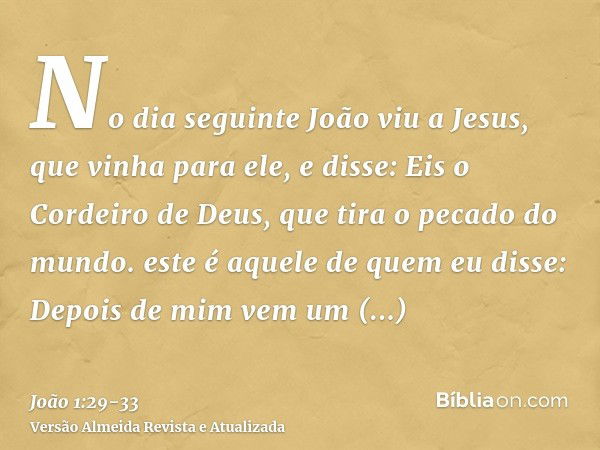 No dia seguinte João viu a Jesus, que vinha para ele, e disse: Eis o Cordeiro de Deus, que tira o pecado do mundo.este é aquele de quem eu disse: Depois de mim 