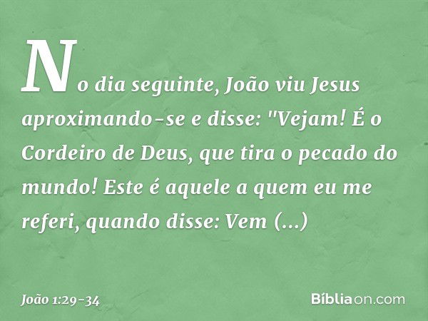 No dia seguinte, João viu Jesus aproximando-se e disse: "Vejam! É o Cordeiro de Deus, que tira o pecado do mundo! Este é aquele a quem eu me referi, quando diss