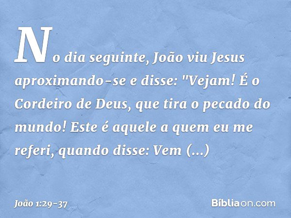 No dia seguinte, João viu Jesus aproximando-se e disse: "Vejam! É o Cordeiro de Deus, que tira o pecado do mundo! Este é aquele a quem eu me referi, quando diss