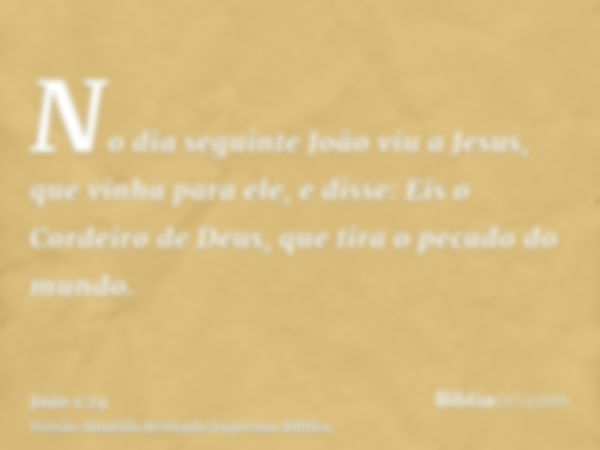 No dia seguinte João viu a Jesus, que vinha para ele, e disse: Eis o Cordeiro de Deus, que tira o pecado do mundo.