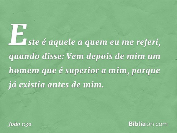 Este é aquele a quem eu me referi, quando disse: Vem depois de mim um homem que é superior a mim, porque já existia antes de mim. -- João 1:30