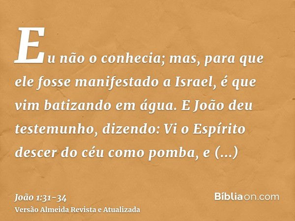 Eu não o conhecia; mas, para que ele fosse manifestado a Israel, é que vim batizando em água.E João deu testemunho, dizendo: Vi o Espírito descer do céu como po