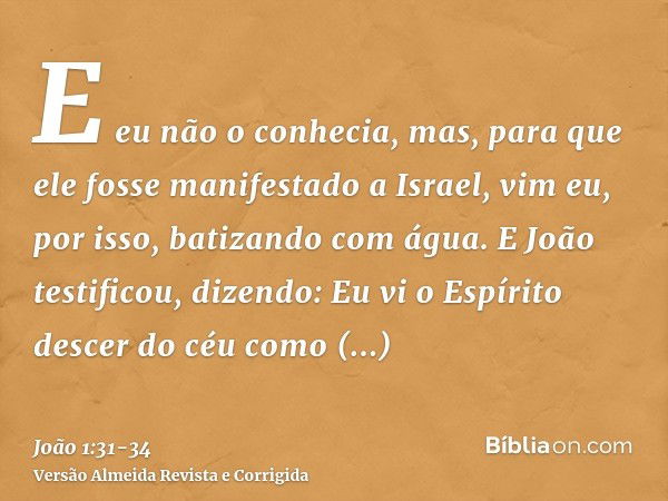 E eu não o conhecia, mas, para que ele fosse manifestado a Israel, vim eu, por isso, batizando com água.E João testificou, dizendo: Eu vi o Espírito descer do c