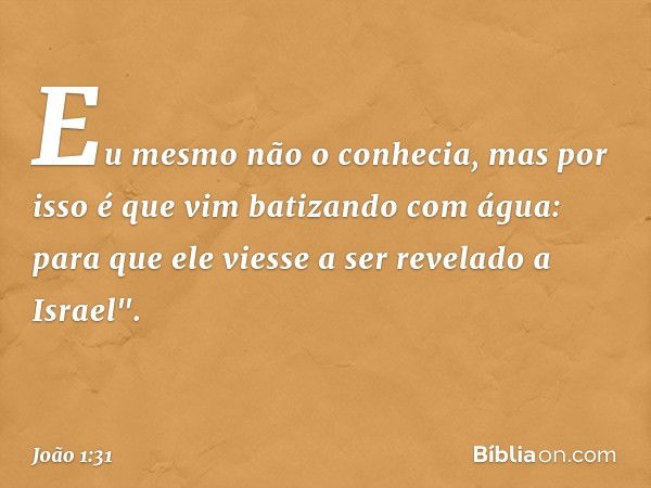 Eu mesmo não o conhecia, mas por isso é que vim batizando com água: para que ele viesse a ser revelado a Israel". -- João 1:31