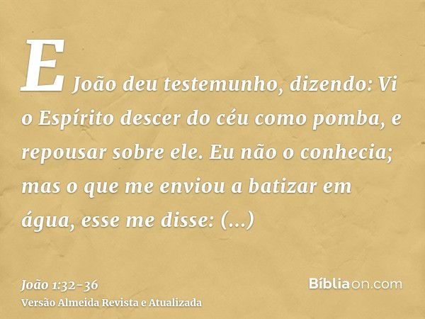 E João deu testemunho, dizendo: Vi o Espírito descer do céu como pomba, e repousar sobre ele.Eu não o conhecia; mas o que me enviou a batizar em água, esse me d