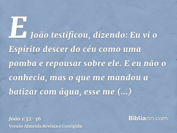 E João testificou, dizendo: Eu vi o Espírito descer do céu como uma pomba e repousar sobre ele.E eu não o conhecia, mas o que me mandou a batizar com água, esse