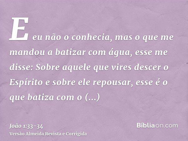 E eu não o conhecia, mas o que me mandou a batizar com água, esse me disse: Sobre aquele que vires descer o Espírito e sobre ele repousar, esse é o que batiza c