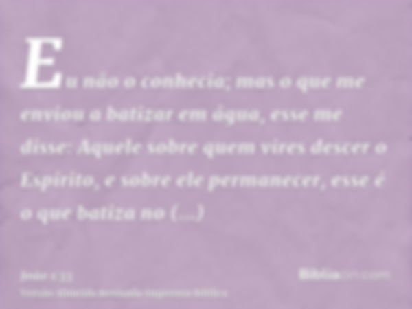 Eu não o conhecia; mas o que me enviou a batizar em água, esse me disse: Aquele sobre quem vires descer o Espírito, e sobre ele permanecer, esse é o que batiza 