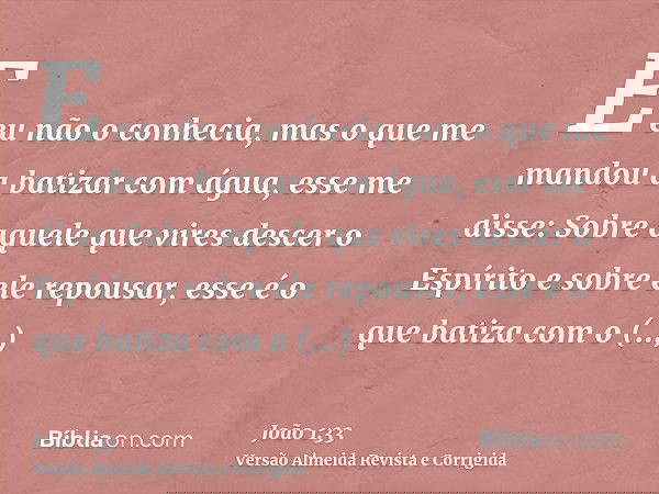 E eu não o conhecia, mas o que me mandou a batizar com água, esse me disse: Sobre aquele que vires descer o Espírito e sobre ele repousar, esse é o que batiza c