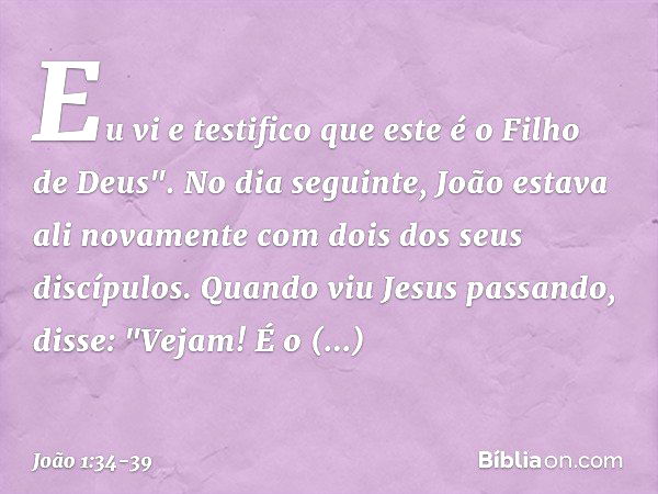 Eu vi e testifico que este é o Filho de Deus". No dia seguinte, João estava ali novamente com dois dos seus discípulos. Quando viu Jesus passando, disse: "Vejam