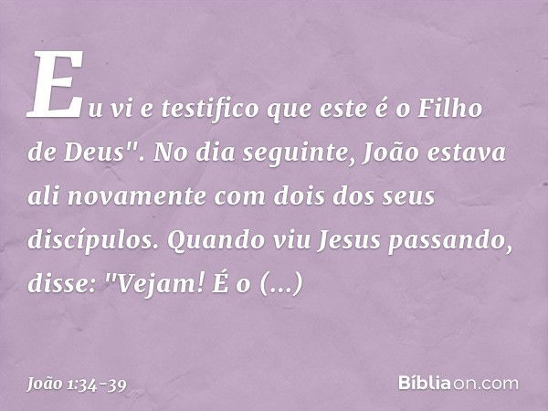 Eu vi e testifico que este é o Filho de Deus". No dia seguinte, João estava ali novamente com dois dos seus discípulos. Quando viu Jesus passando, disse: "Vejam