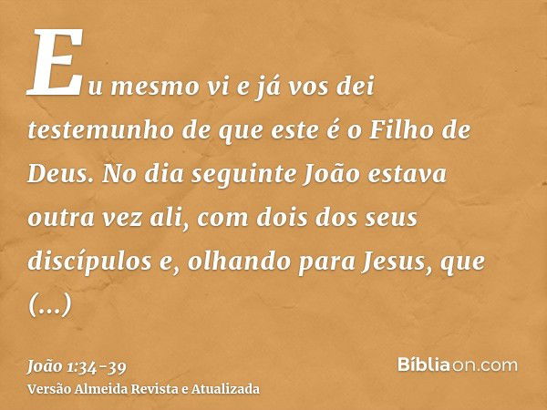 Eu mesmo vi e já vos dei testemunho de que este é o Filho de Deus.No dia seguinte João estava outra vez ali, com dois dos seus discípulose, olhando para Jesus, 