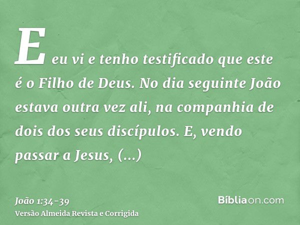 E eu vi e tenho testificado que este é o Filho de Deus.No dia seguinte João estava outra vez ali, na companhia de dois dos seus discípulos.E, vendo passar a Jes