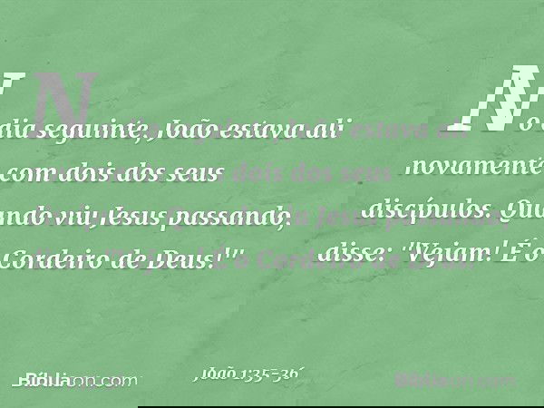 No dia seguinte, João estava ali novamente com dois dos seus discípulos. Quando viu Jesus passando, disse: "Vejam! É o Cordeiro de Deus!" -- João 1:35-36
