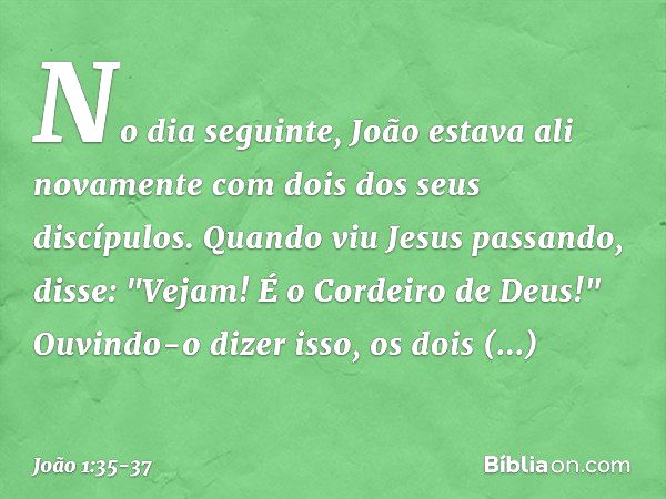 No dia seguinte, João estava ali novamente com dois dos seus discípulos. Quando viu Jesus passando, disse: "Vejam! É o Cordeiro de Deus!" Ouvindo-o dizer isso, 