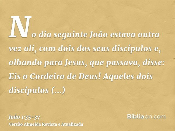 No dia seguinte João estava outra vez ali, com dois dos seus discípulose, olhando para Jesus, que passava, disse: Eis o Cordeiro de Deus!Aqueles dois discípulos