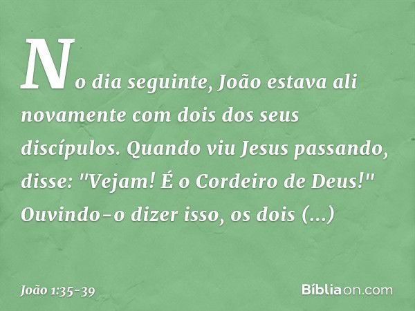 No dia seguinte, João estava ali novamente com dois dos seus discípulos. Quando viu Jesus passando, disse: "Vejam! É o Cordeiro de Deus!" Ouvindo-o dizer isso, 