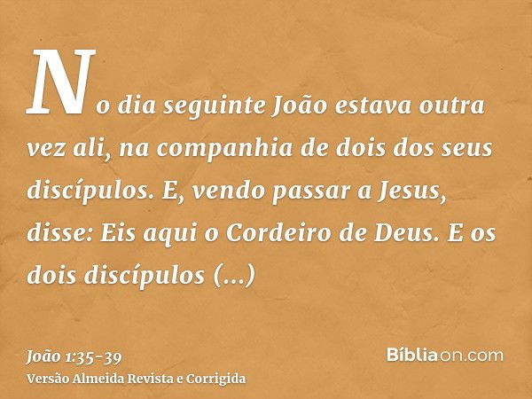 No dia seguinte João estava outra vez ali, na companhia de dois dos seus discípulos.E, vendo passar a Jesus, disse: Eis aqui o Cordeiro de Deus.E os dois discíp