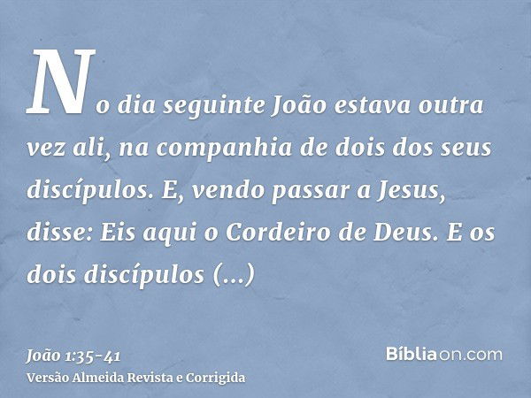 No dia seguinte João estava outra vez ali, na companhia de dois dos seus discípulos.E, vendo passar a Jesus, disse: Eis aqui o Cordeiro de Deus.E os dois discíp