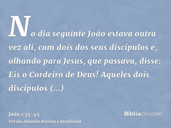 No dia seguinte João estava outra vez ali, com dois dos seus discípulose, olhando para Jesus, que passava, disse: Eis o Cordeiro de Deus!Aqueles dois discípulos