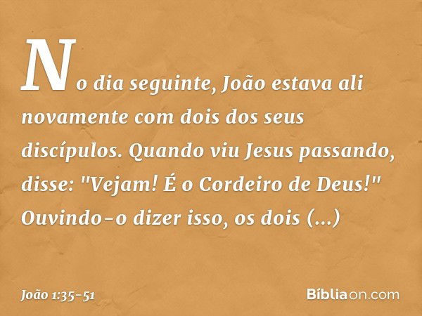 No dia seguinte, João estava ali novamente com dois dos seus discípulos. Quando viu Jesus passando, disse: "Vejam! É o Cordeiro de Deus!" Ouvindo-o dizer isso, 