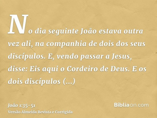 No dia seguinte João estava outra vez ali, na companhia de dois dos seus discípulos.E, vendo passar a Jesus, disse: Eis aqui o Cordeiro de Deus.E os dois discíp