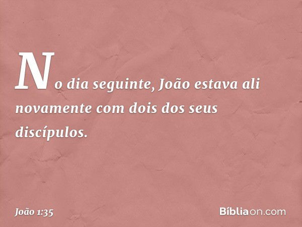 No dia seguinte, João estava ali novamente com dois dos seus discípulos. -- João 1:35