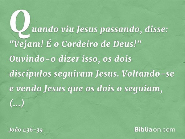 Quando viu Jesus passando, disse: "Vejam! É o Cordeiro de Deus!" Ouvindo-o dizer isso, os dois discípulos seguiram Jesus. Voltando-se e vendo Jesus que os dois 