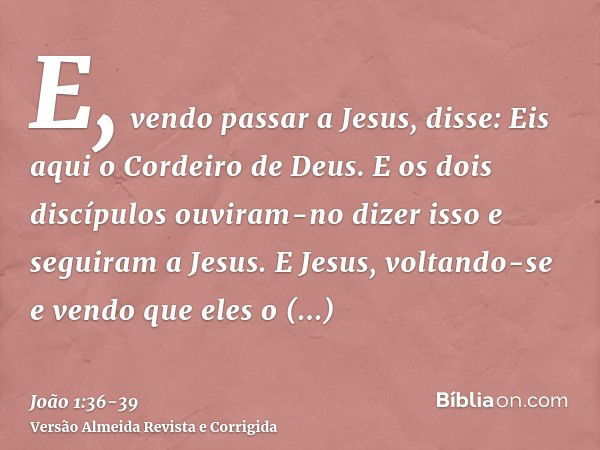 E, vendo passar a Jesus, disse: Eis aqui o Cordeiro de Deus.E os dois discípulos ouviram-no dizer isso e seguiram a Jesus.E Jesus, voltando-se e vendo que eles 