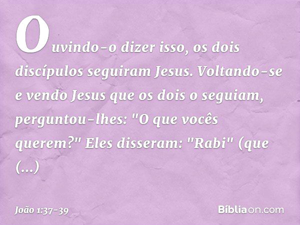 Ouvindo-o dizer isso, os dois discípulos seguiram Jesus. Voltando-se e vendo Jesus que os dois o seguiam, perguntou-lhes: "O que vocês querem?"
Eles disseram: "