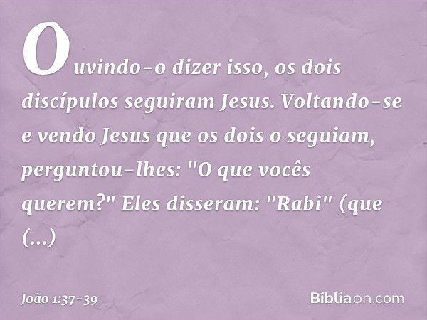 Ouvindo-o dizer isso, os dois discípulos seguiram Jesus. Voltando-se e vendo Jesus que os dois o seguiam, perguntou-lhes: "O que vocês querem?"
Eles disseram: "