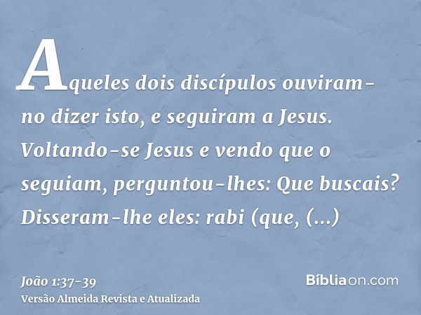 Aqueles dois discípulos ouviram-no dizer isto, e seguiram a Jesus.Voltando-se Jesus e vendo que o seguiam, perguntou-lhes: Que buscais? Disseram-lhe eles: rabi 