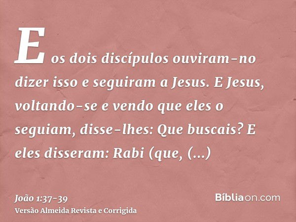 E os dois discípulos ouviram-no dizer isso e seguiram a Jesus.E Jesus, voltando-se e vendo que eles o seguiam, disse-lhes: Que buscais? E eles disseram: Rabi (q