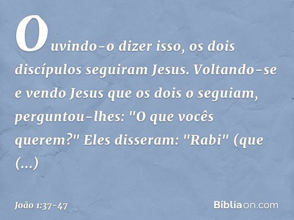 Ouvindo-o dizer isso, os dois discípulos seguiram Jesus. Voltando-se e vendo Jesus que os dois o seguiam, perguntou-lhes: "O que vocês querem?"
Eles disseram: "