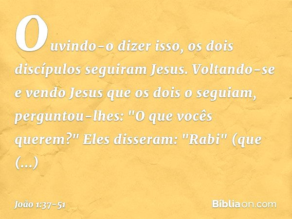 Ouvindo-o dizer isso, os dois discípulos seguiram Jesus. Voltando-se e vendo Jesus que os dois o seguiam, perguntou-lhes: "O que vocês querem?"
Eles disseram: "