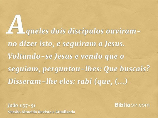 Aqueles dois discípulos ouviram-no dizer isto, e seguiram a Jesus.Voltando-se Jesus e vendo que o seguiam, perguntou-lhes: Que buscais? Disseram-lhe eles: rabi 