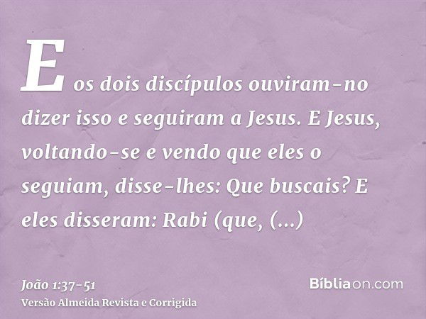 E os dois discípulos ouviram-no dizer isso e seguiram a Jesus.E Jesus, voltando-se e vendo que eles o seguiam, disse-lhes: Que buscais? E eles disseram: Rabi (q