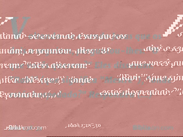 Voltando-se e vendo Jesus que os dois o seguiam, perguntou-lhes: "O que vocês querem?"
Eles disseram: "Rabi" (que significa "Mestre"), "onde estás hospedado?" R
