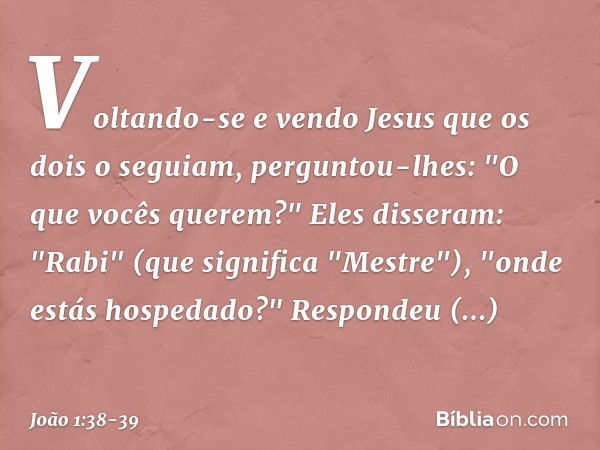 Voltando-se e vendo Jesus que os dois o seguiam, perguntou-lhes: "O que vocês querem?"
Eles disseram: "Rabi" (que significa "Mestre"), "onde estás hospedado?" R