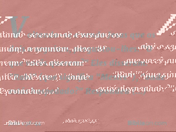 Voltando-se e vendo Jesus que os dois o seguiam, perguntou-lhes: "O que vocês querem?"
Eles disseram: "Rabi" (que significa "Mestre"), "onde estás hospedado?" R