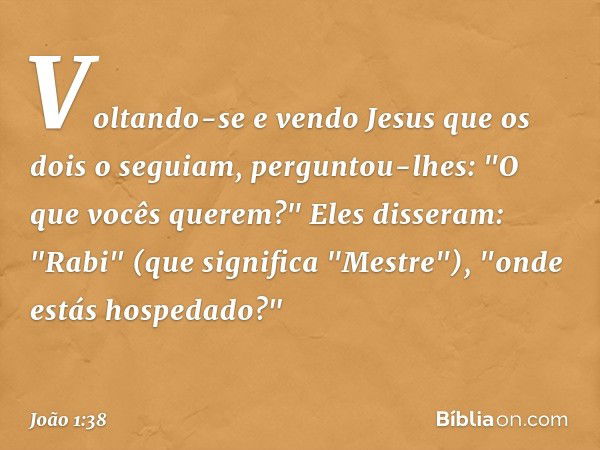 Voltando-se e vendo Jesus que os dois o seguiam, perguntou-lhes: "O que vocês querem?"
Eles disseram: "Rabi" (que significa "Mestre"), "onde estás hospedado?" -