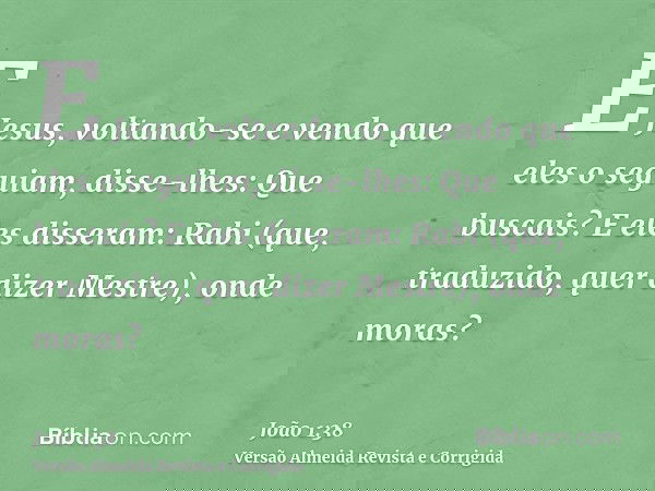 E Jesus, voltando-se e vendo que eles o seguiam, disse-lhes: Que buscais? E eles disseram: Rabi (que, traduzido, quer dizer Mestre), onde moras?