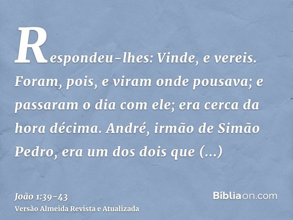 Respondeu-lhes: Vinde, e vereis. Foram, pois, e viram onde pousava; e passaram o dia com ele; era cerca da hora décima.André, irmão de Simão Pedro, era um dos d