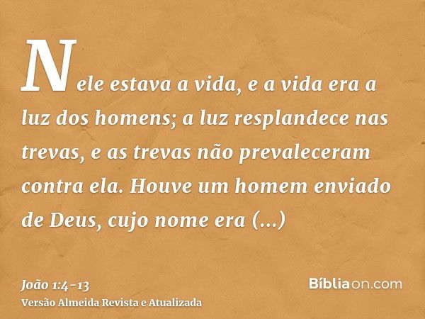 Nele estava a vida, e a vida era a luz dos homens;a luz resplandece nas trevas, e as trevas não prevaleceram contra ela.Houve um homem enviado de Deus, cujo nom