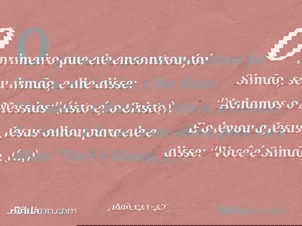 O primeiro que ele encontrou foi Simão, seu irmão, e lhe disse: "Achamos o Messias" (isto é, o Cristo). E o levou a Jesus.
Jesus olhou para ele e disse: "Você é