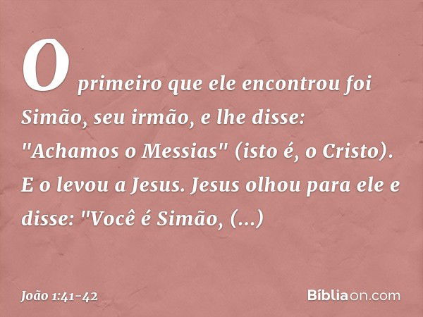 O primeiro que ele encontrou foi Simão, seu irmão, e lhe disse: "Achamos o Messias" (isto é, o Cristo). E o levou a Jesus.
Jesus olhou para ele e disse: "Você é